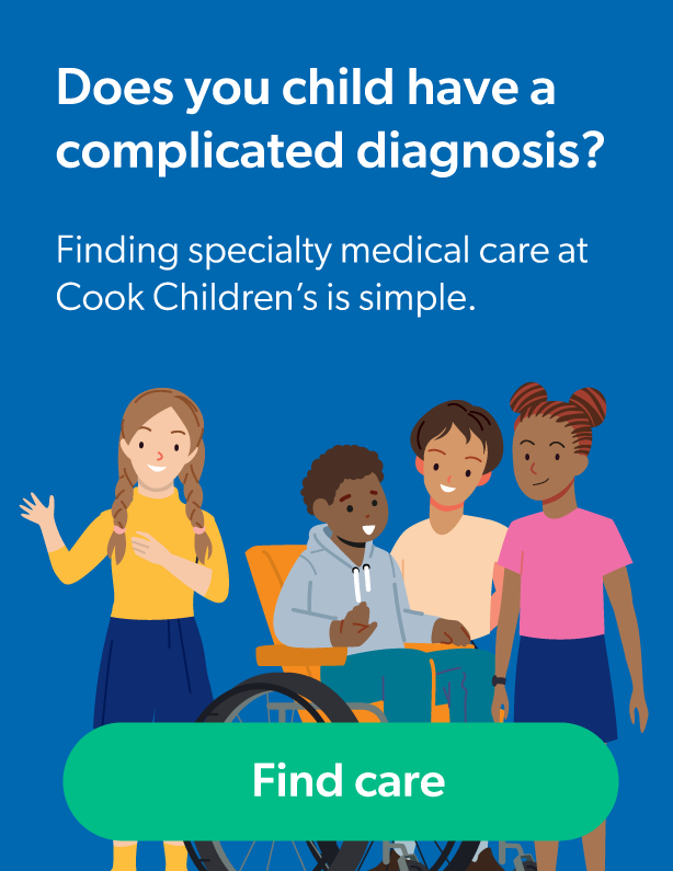 Does your child have a complicated diagnosis? Finding specialty medical care at Cook Children's is simple. Find care button